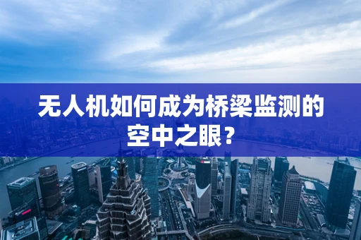 无人机如何成为桥梁监测的空中之眼？