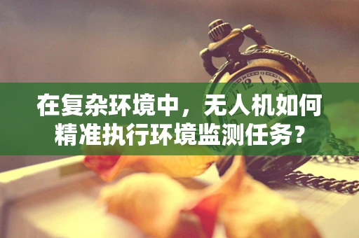 在复杂环境中，无人机如何精准执行环境监测任务？