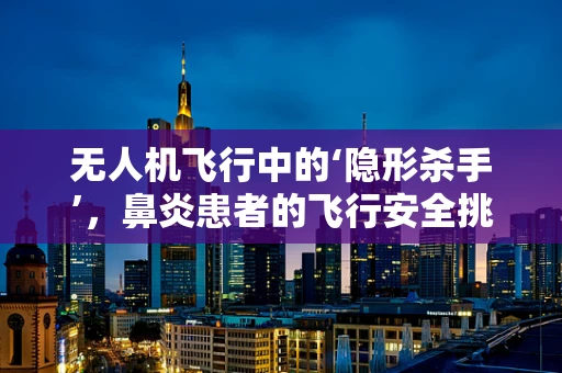 无人机飞行中的‘隐形杀手’，鼻炎患者的飞行安全挑战