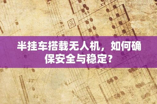 半挂车搭载无人机，如何确保安全与稳定？