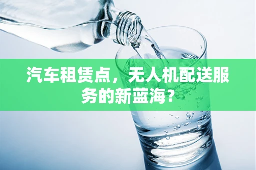 汽车租赁点，无人机配送服务的新蓝海？