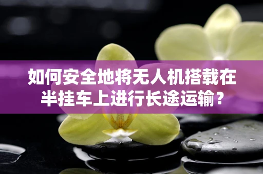 如何安全地将无人机搭载在半挂车上进行长途运输？