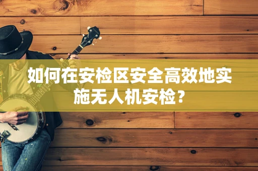 如何在安检区安全高效地实施无人机安检？