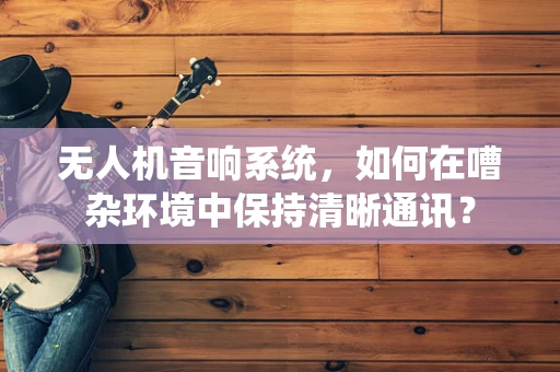 无人机音响系统，如何在嘈杂环境中保持清晰通讯？