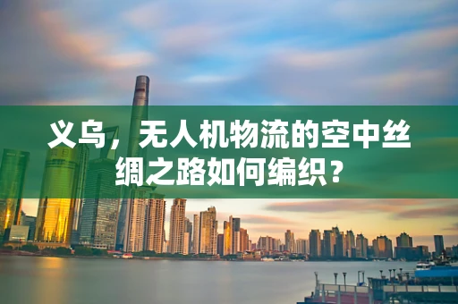义乌，无人机物流的空中丝绸之路如何编织？