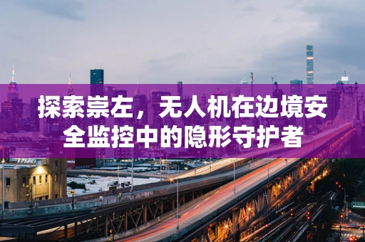 探索崇左，无人机在边境安全监控中的隐形守护者