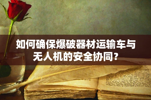如何确保爆破器材运输车与无人机的安全协同？