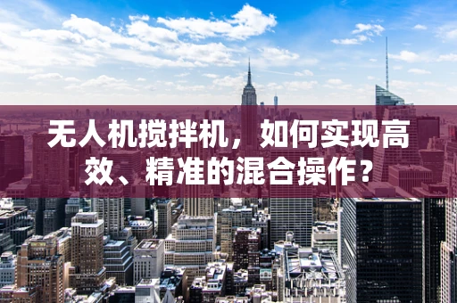 无人机搅拌机，如何实现高效、精准的混合操作？