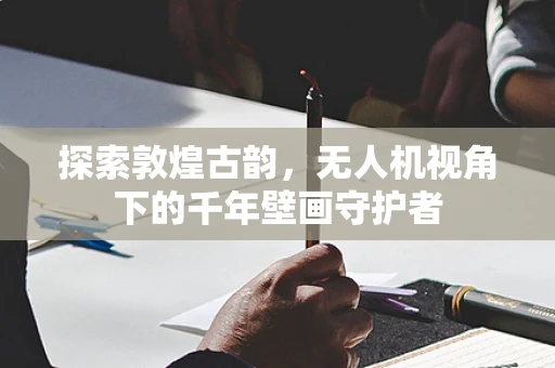 探索敦煌古韵，无人机视角下的千年壁画守护者
