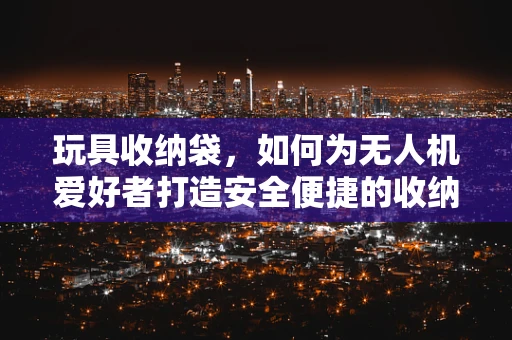 玩具收纳袋，如何为无人机爱好者打造安全便捷的收纳解决方案？