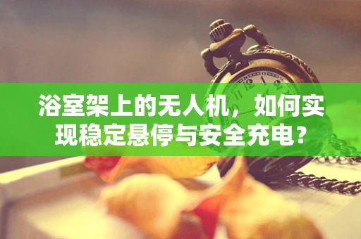 浴室架上的无人机，如何实现稳定悬停与安全充电？