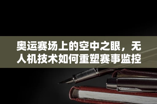奥运赛场上的空中之眼，无人机技术如何重塑赛事监控？