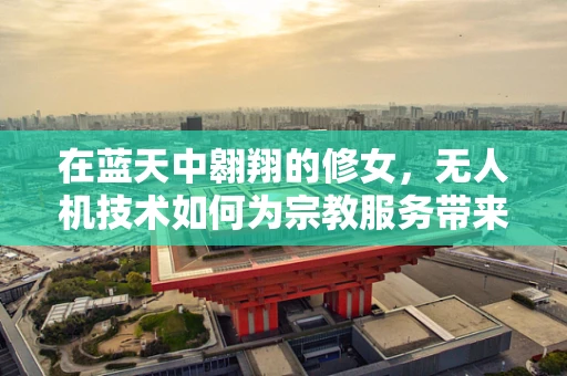在蓝天中翱翔的修女，无人机技术如何为宗教服务带来新视角？