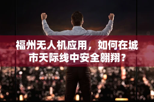 福州无人机应用，如何在城市天际线中安全翱翔？
