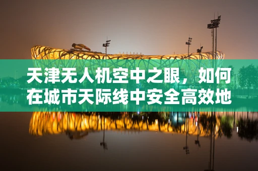 天津无人机空中之眼，如何在城市天际线中安全高效地部署？