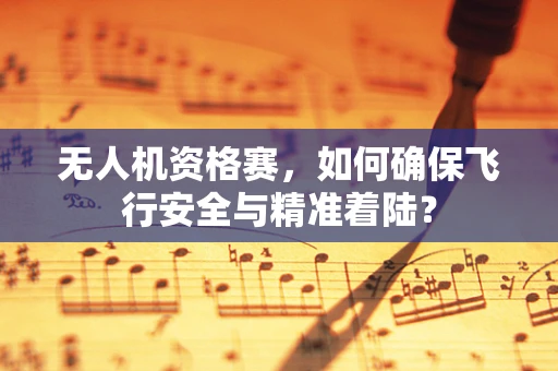 无人机资格赛，如何确保飞行安全与精准着陆？