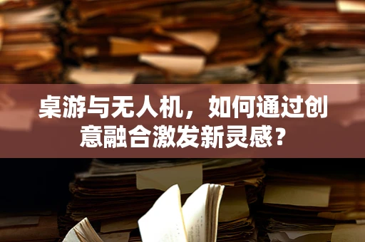 桌游与无人机，如何通过创意融合激发新灵感？