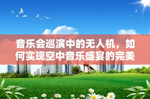 音乐会巡演中的无人机，如何实现空中音乐盛宴的完美呈现？