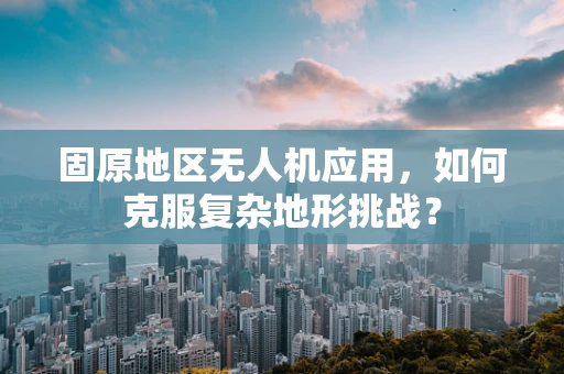 固原地区无人机应用，如何克服复杂地形挑战？