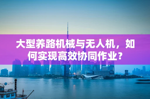 大型养路机械与无人机，如何实现高效协同作业？