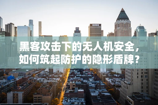 黑客攻击下的无人机安全，如何筑起防护的隐形盾牌？
