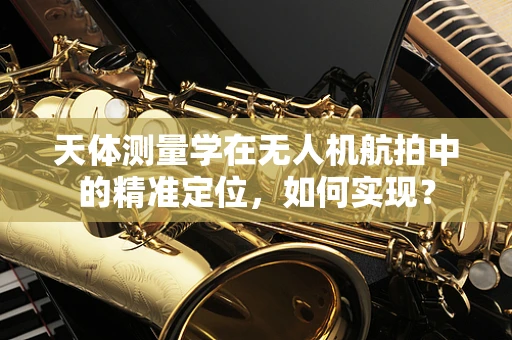 天体测量学在无人机航拍中的精准定位，如何实现？