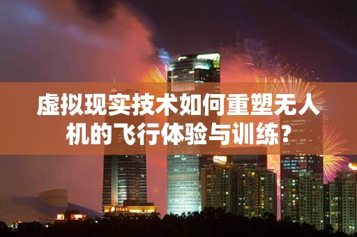 虚拟现实技术如何重塑无人机的飞行体验与训练？