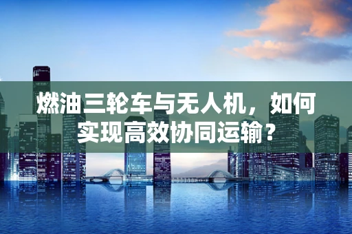 燃油三轮车与无人机，如何实现高效协同运输？
