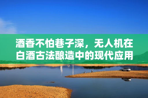 酒香不怕巷子深，无人机在白酒古法酿造中的现代应用探索