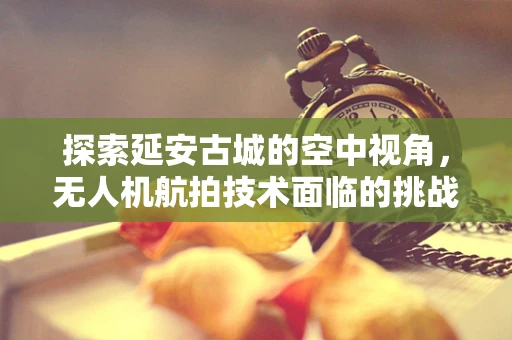 探索延安古城的空中视角，无人机航拍技术面临的挑战与机遇