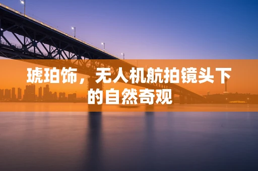 琥珀饰，无人机航拍镜头下的自然奇观