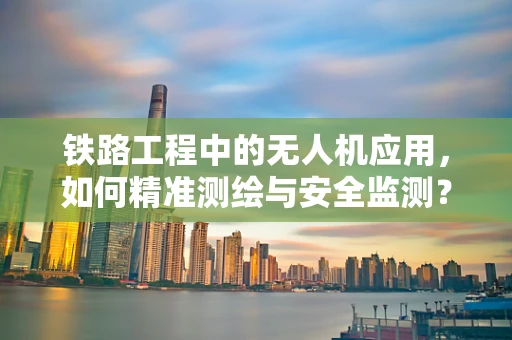 铁路工程中的无人机应用，如何精准测绘与安全监测？