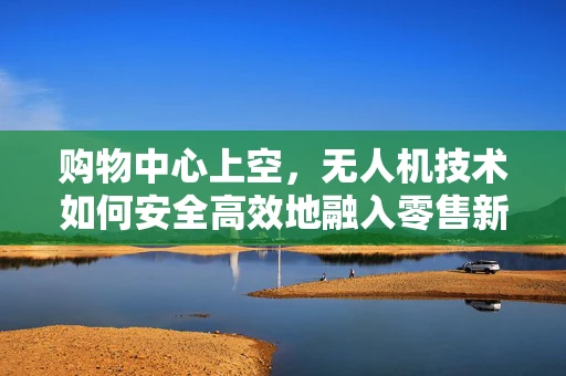 购物中心上空，无人机技术如何安全高效地融入零售新生态？