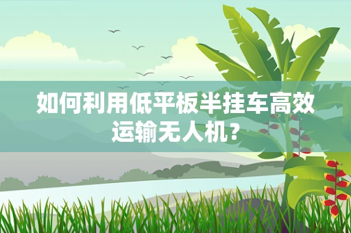如何利用低平板半挂车高效运输无人机？