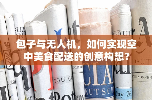 包子与无人机，如何实现空中美食配送的创意构想？
