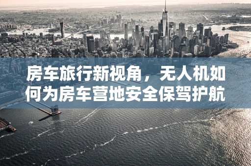 房车旅行新视角，无人机如何为房车营地安全保驾护航？