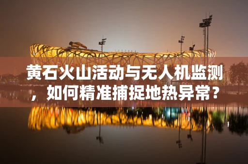 黄石火山活动与无人机监测，如何精准捕捉地热异常？