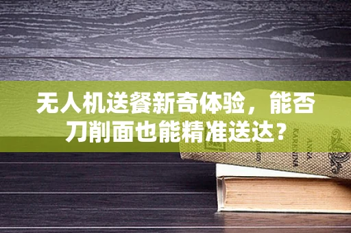 无人机送餐新奇体验，能否刀削面也能精准送达？