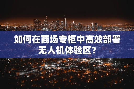 如何在商场专柜中高效部署无人机体验区？