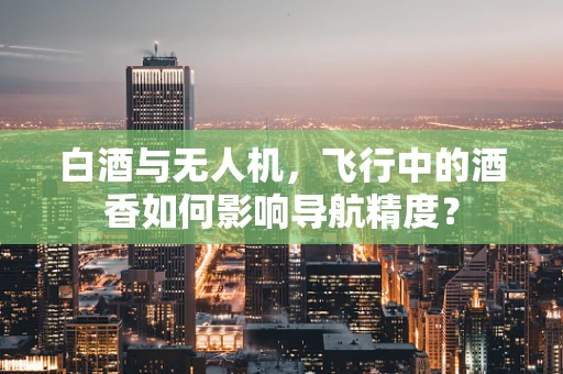 白酒与无人机，飞行中的酒香如何影响导航精度？