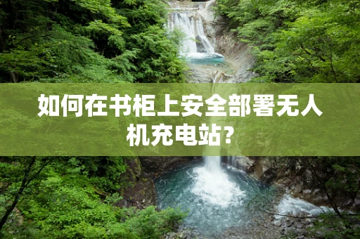 如何在书柜上安全部署无人机充电站？