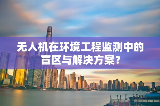 无人机在环境工程监测中的盲区与解决方案？