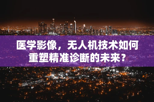 医学影像，无人机技术如何重塑精准诊断的未来？