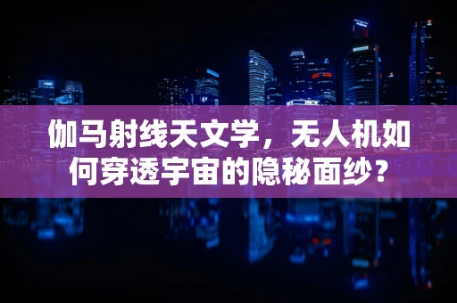 伽马射线天文学，无人机如何穿透宇宙的隐秘面纱？