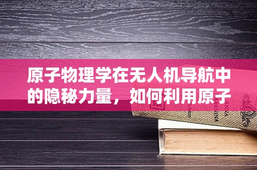 原子物理学在无人机导航中的隐秘力量，如何利用原子钟实现超精准定位？