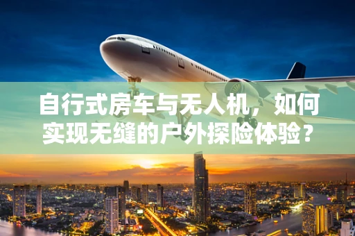 自行式房车与无人机，如何实现无缝的户外探险体验？