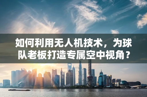 如何利用无人机技术，为球队老板打造专属空中视角？