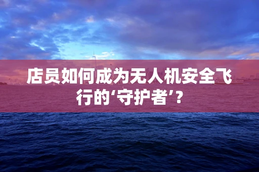 店员如何成为无人机安全飞行的‘守护者’？
