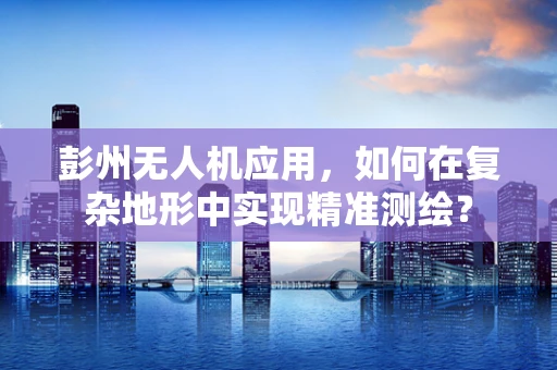 彭州无人机应用，如何在复杂地形中实现精准测绘？