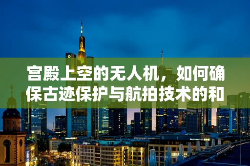 宫殿上空的无人机，如何确保古迹保护与航拍技术的和谐共存？